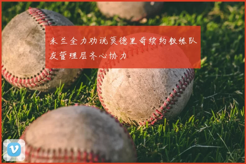 米兰全力劝说莫德里奇续约教练队友管理层齐心协力