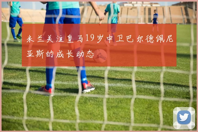 米兰关注皇马19岁中卫巴尔德佩尼亚斯的成长动态