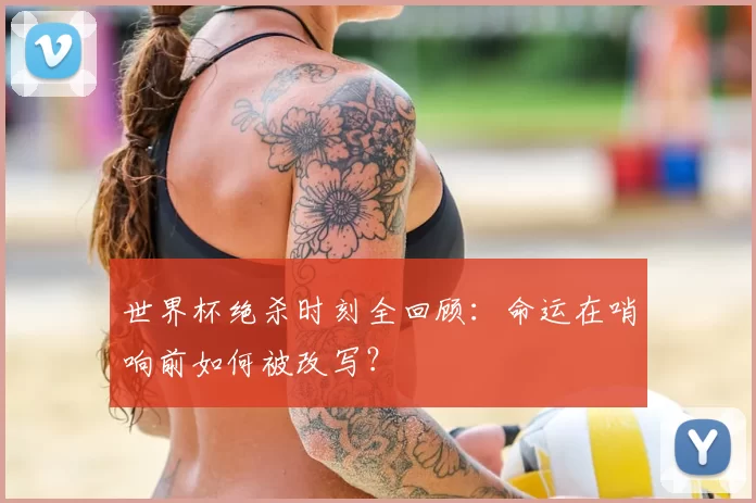 世界杯绝杀时刻全回顾：命运在哨响前如何被改写？