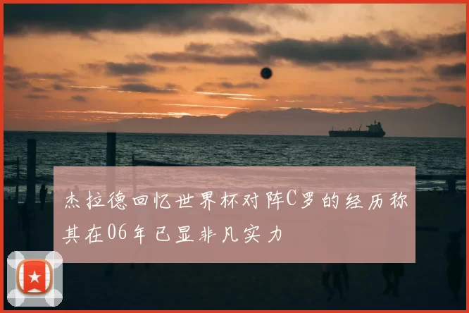 杰拉德回忆世界杯对阵C罗的经历称其在06年已显非凡实力