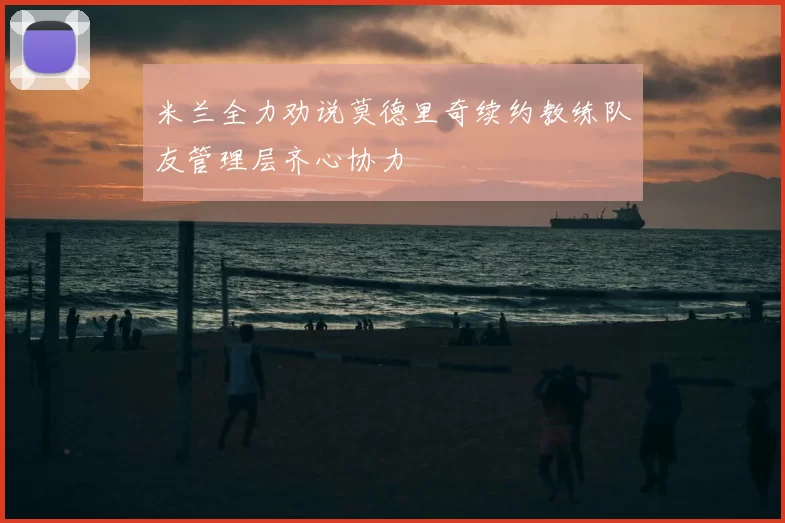 米兰全力劝说莫德里奇续约教练队友管理层齐心协力
