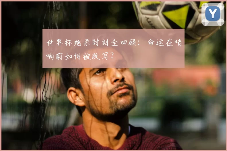 世界杯绝杀时刻全回顾：命运在哨响前如何被改写？