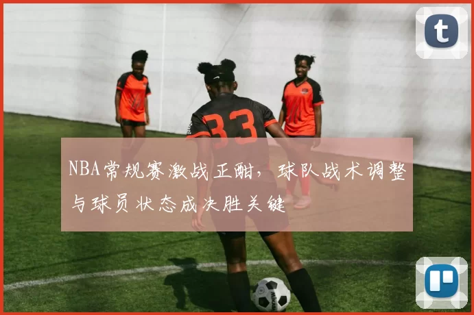 NBA常规赛激战正酣，球队战术调整与球员状态成决胜关键