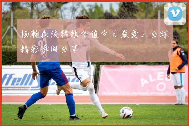 杨瀚森谈稀缺价值今日最爱三分球精彩瞬间分享