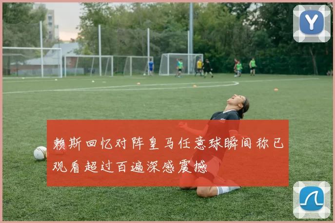赖斯回忆对阵皇马任意球瞬间称已观看超过百遍深感震撼
