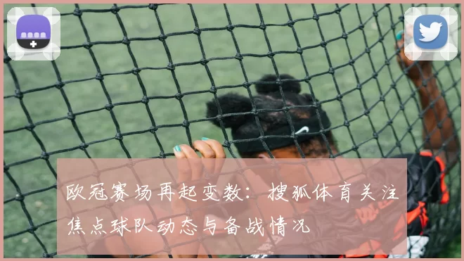 欧冠赛场再起变数：搜狐体育关注焦点球队动态与备战情况