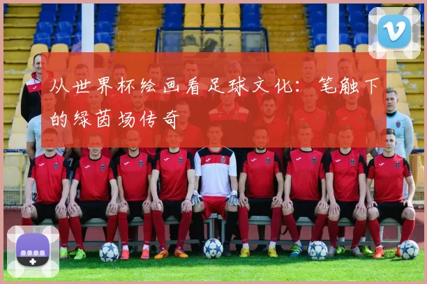 从世界杯绘画看足球文化:笔触下的绿茵场传奇