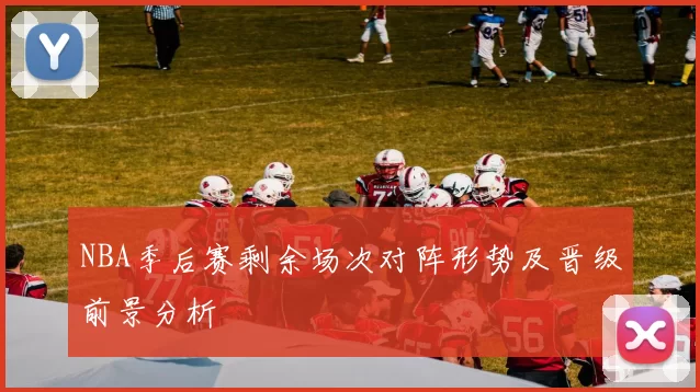 NBA季后赛剩余场次对阵形势及晋级前景分析