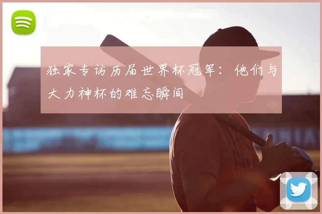 独家专访历届世界杯冠军：他们与大力神杯的难忘瞬间