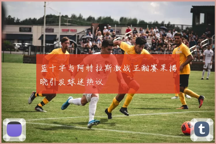 蓝十字与阿特拉斯激战正酣赛果揭晓引发球迷热议