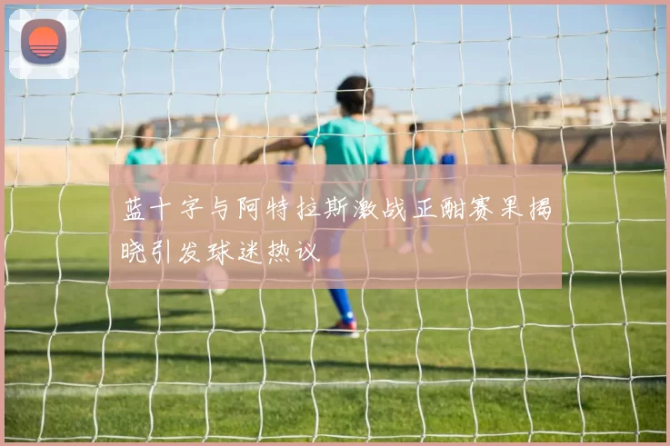 蓝十字与阿特拉斯激战正酣赛果揭晓引发球迷热议