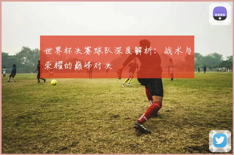 世界杯决赛球队深度解析:战术与荣耀的巅峰对决