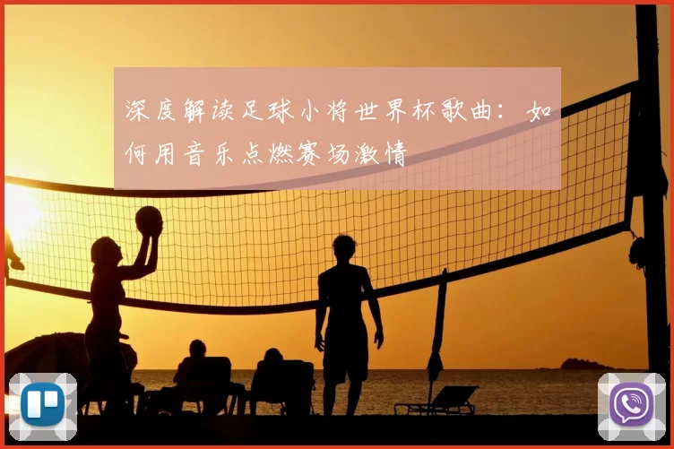 深度解读足球小将世界杯歌曲：如何用音乐点燃赛场激情