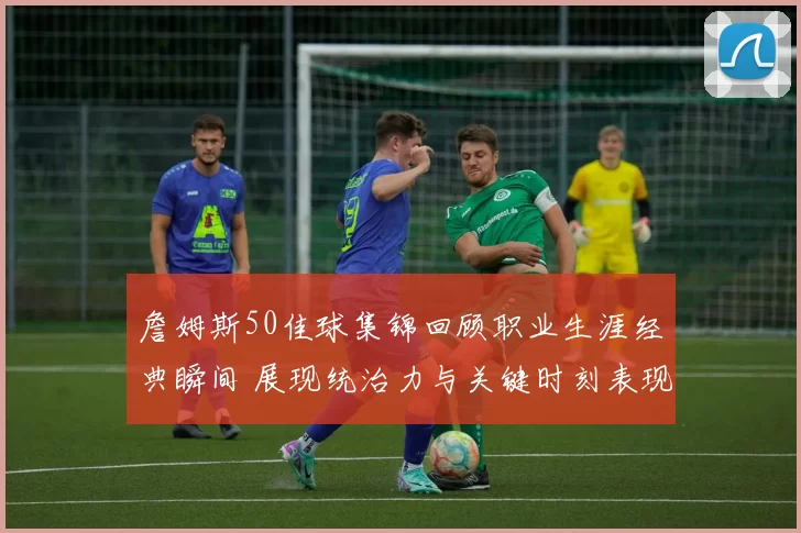 詹姆斯50佳球集锦回顾职业生涯经典瞬间 展现统治力与关键时刻表现