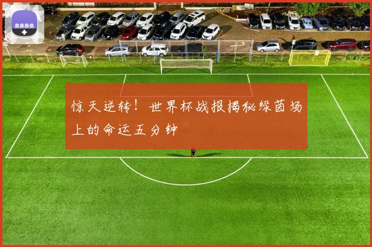 惊天逆转！世界杯战报揭秘绿茵场上的命运五分钟
