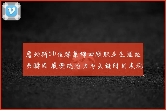 詹姆斯50佳球集锦回顾职业生涯经典瞬间 展现统治力与关键时刻表现