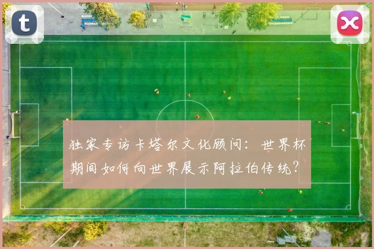 独家专访卡塔尔文化顾问：世界杯期间如何向世界展示阿拉伯传统？