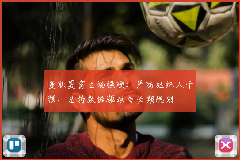 曼联夏窗立场强硬:严防经纪人干预,坚持数据驱动与长期规划