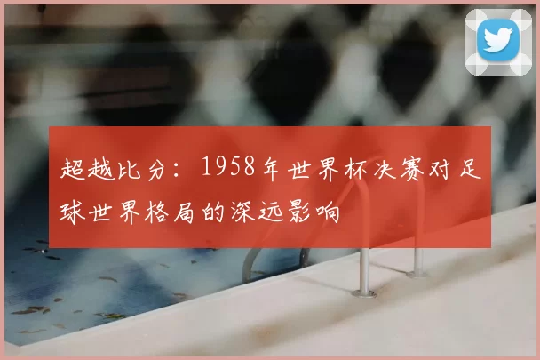 超越比分：1958年世界杯决赛对足球世界格局的深远影响