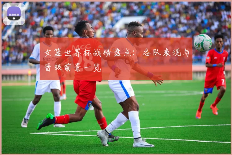 女篮世界杯战绩盘点:各队表现与晋级前景一览