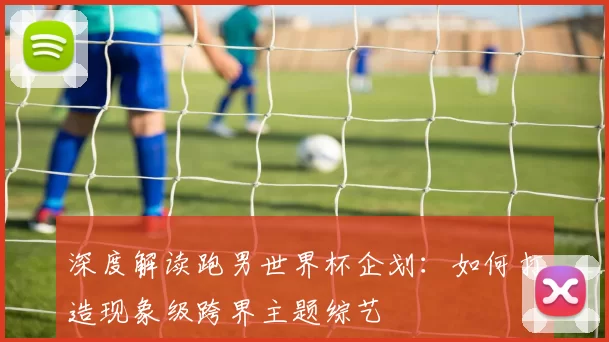 深度解读跑男世界杯企划：如何打造现象级跨界主题综艺