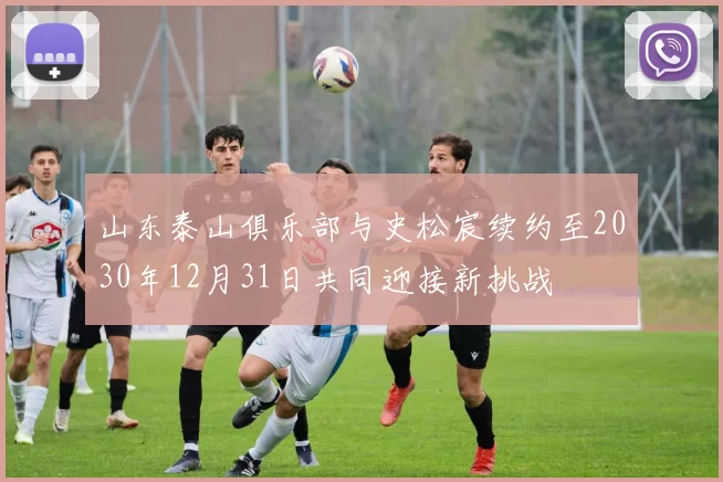 山东泰山俱乐部与史松宸续约至2030年12月31日共同迎接新挑战