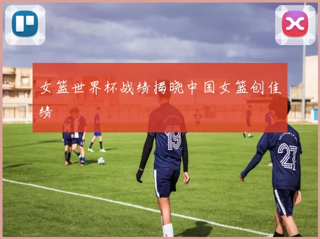 女篮世界杯战绩揭晓中国女篮创佳绩