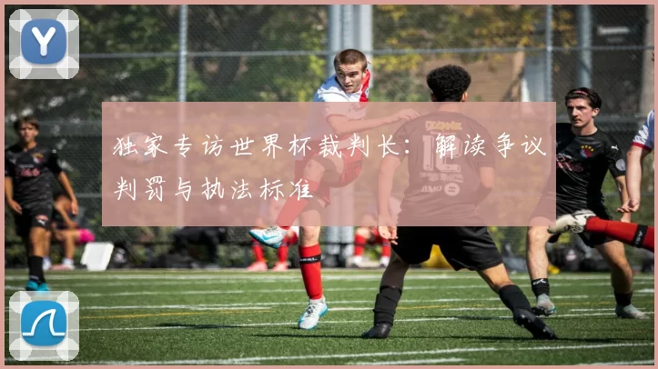 独家专访世界杯裁判长：解读争议判罚与执法标准