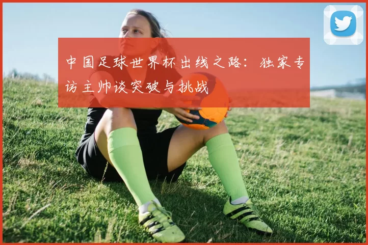 中国足球世界杯出线之路：独家专访主帅谈突破与挑战