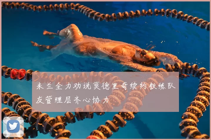 米兰全力劝说莫德里奇续约教练队友管理层齐心协力