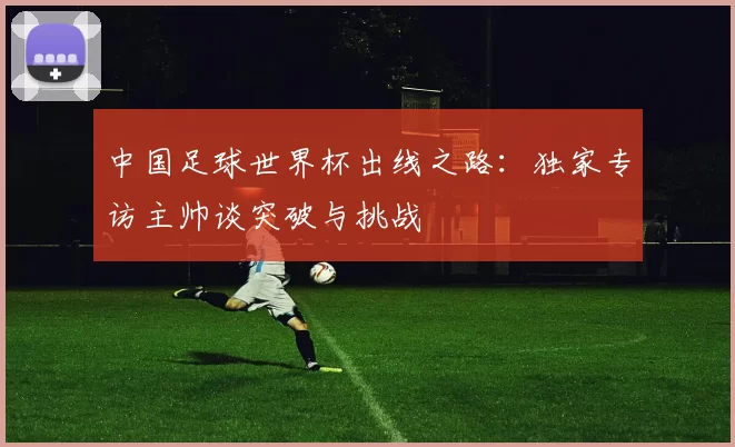 中国足球世界杯出线之路：独家专访主帅谈突破与挑战