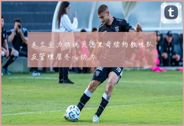 米兰全力劝说莫德里奇续约教练队友管理层齐心协力
