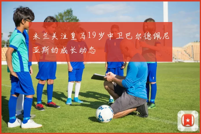 米兰关注皇马19岁中卫巴尔德佩尼亚斯的成长动态