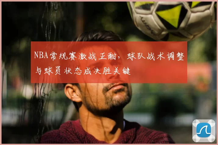 NBA常规赛激战正酣，球队战术调整与球员状态成决胜关键