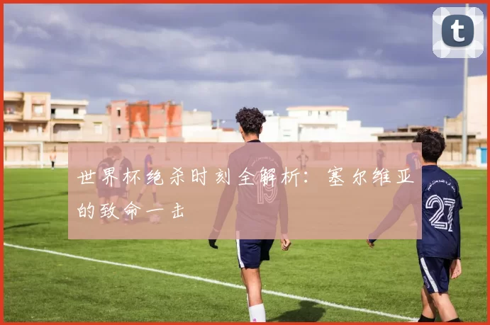 世界杯绝杀时刻全解析:塞尔维亚的致命一击