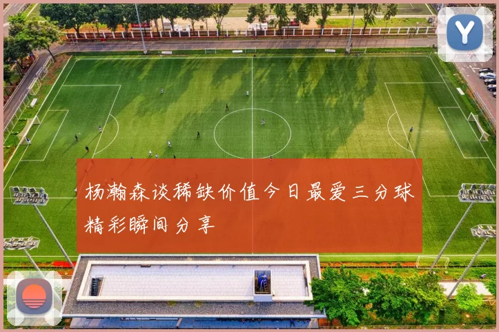 杨瀚森谈稀缺价值今日最爱三分球精彩瞬间分享