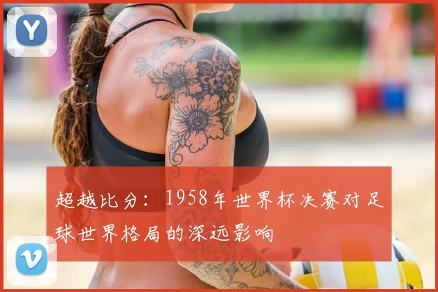 超越比分：1958年世界杯决赛对足球世界格局的深远影响