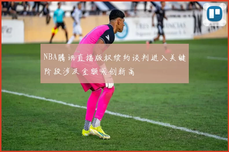 NBA腾讯直播版权续约谈判进入关键阶段涉及金额或创新高