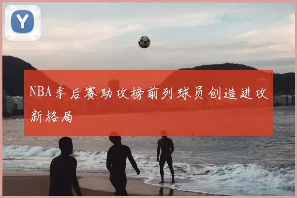 NBA季后赛助攻榜前列球员创造进攻新格局