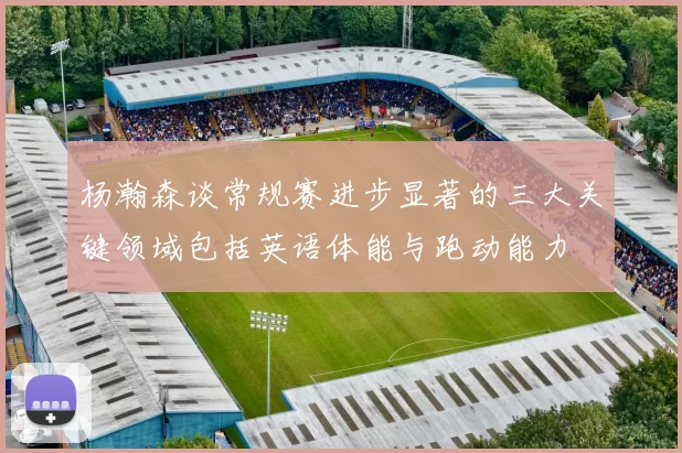 杨瀚森谈常规赛进步显著的三大关键领域包括英语体能与跑动能力