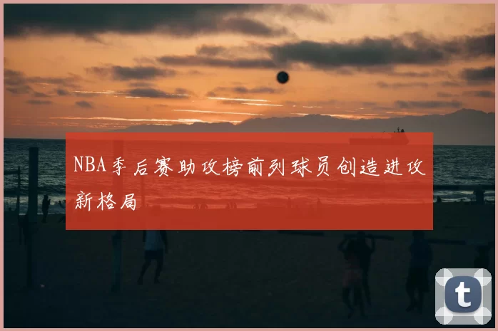 NBA季后赛助攻榜前列球员创造进攻新格局