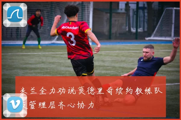 米兰全力劝说莫德里奇续约教练队友管理层齐心协力