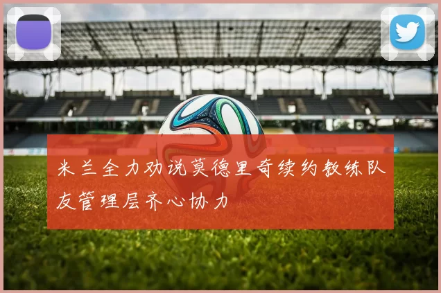 米兰全力劝说莫德里奇续约教练队友管理层齐心协力