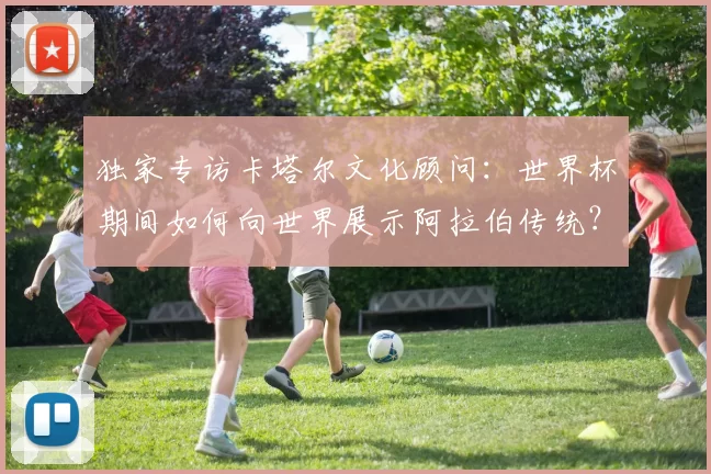 独家专访卡塔尔文化顾问:世界杯期间如何向世界展示阿拉伯传统?