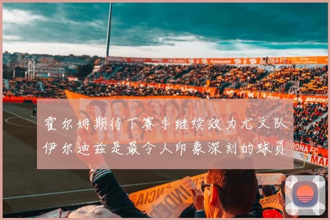 霍尔姆期待下赛季继续效力尤文队伊尔迪兹是最令人印象深刻的球员