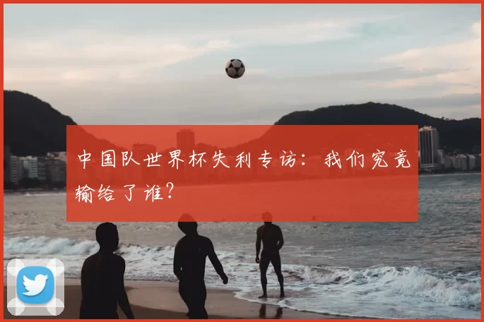 中国队世界杯失利专访:我们究竟输给了谁?