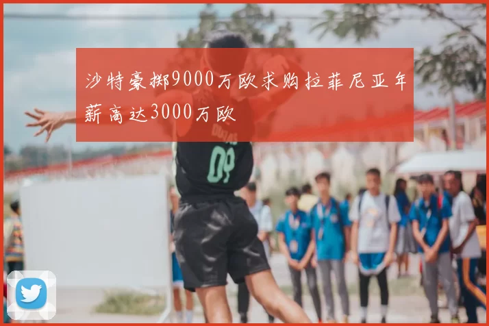 沙特豪掷9000万欧求购拉菲尼亚年薪高达3000万欧