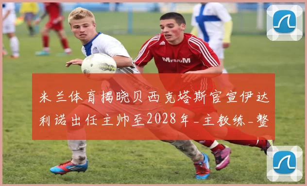 米兰体育揭晓贝西克塔斯官宣伊达利诺出任主帅至2028年_主教练_整体_博洛尼亚