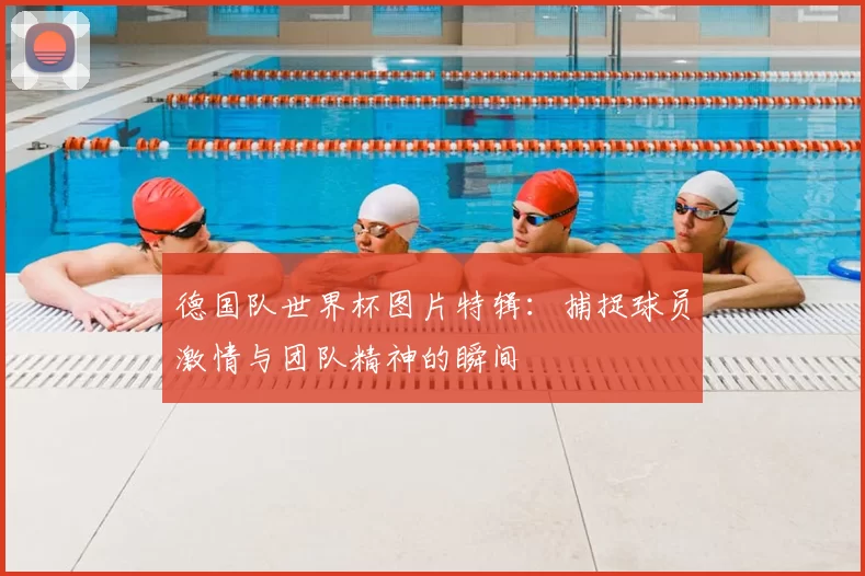 德国队世界杯图片特辑:捕捉球员激情与团队精神的瞬间
