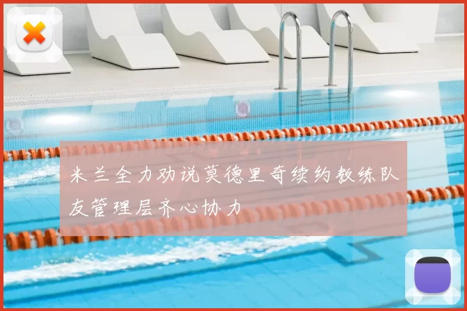 米兰全力劝说莫德里奇续约教练队友管理层齐心协力